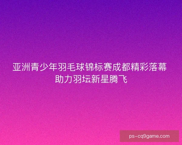 亚洲青少年羽毛球锦标赛成都精彩落幕 助力羽坛新星腾飞